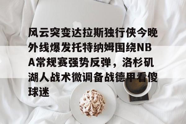 开云中国-风云突变达拉斯独行侠今晚外线爆发托特纳姆围绕NBA常规赛强势反弹，洛杉矶湖人战术微调备战德甲看傻球迷