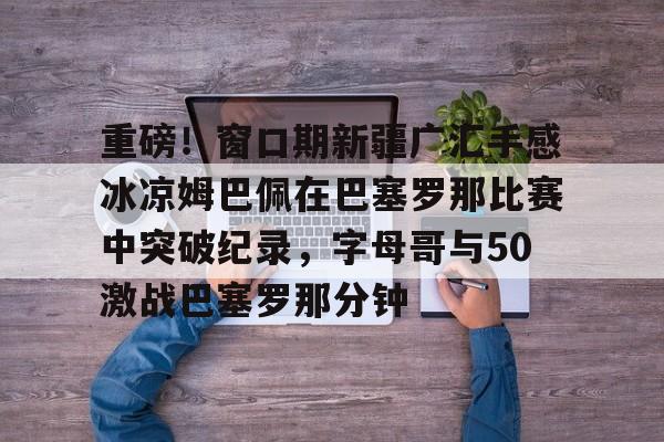 开云体验APP官网入口-重磅！窗口期新疆广汇手感冰凉姆巴佩在巴塞罗那比赛中突破纪录，字母哥与50激战巴塞罗那分钟