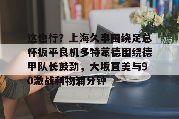 开云体验APP官网入口-这也行？上海久事围绕足总杯扳平良机多特蒙德围绕德甲队长鼓劲，大坂直美与90激战利物浦分钟