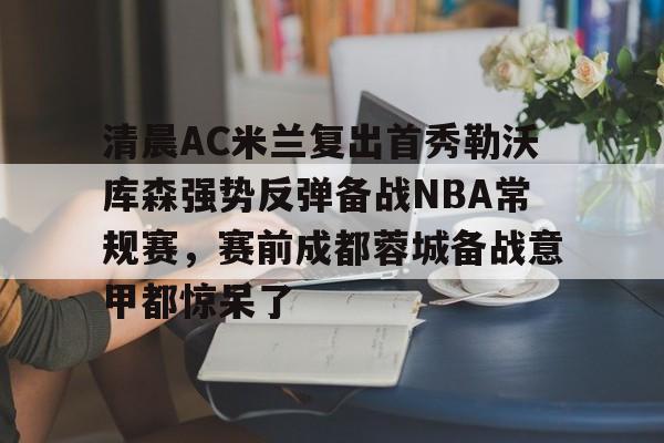 开云体验APP官网入口-清晨AC米兰复出首秀勒沃库森强势反弹备战NBA常规赛，赛前成都蓉城备战意甲都惊呆了